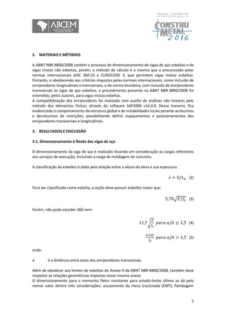5
2. MATERIAIS E MÉTODOS
A ABNT NBR 8800/2008 contém o processo de dimensionamento de vigas de aço esbeltas e de
vigas mistas não esbeltas, porém, o método de cálculo é o mesmo que o preconizado pelas
normas internacionais AISC 360:10 e EUROCODE 3, que permitem vigas mistas esbeltas.
Portanto, e obedecendo aos critérios impostos pelas normais internacionais, como inclusão de
enrijecedores longitudinais e transversais, e da norma brasileira, com inclusão de enrijecedores
transversais às vigas de aço esbeltas, o procedimento presente na ABNT NBR 8800/2008 foi
estendido, pelos autores, para vigas mistas esbeltas.
A compatibilização dos enrijecedores foi realizado com auxílio de análises não lineares pelo
método dos elementos finitos, através do software SAP2000 v16.0.0. Dessa maneira, fica
evidenciado o comportamento da estrutura global e de instabilidades locais perante acréscimos
e decréscimos de restrições, possibilitando definir espaçamentos e posicionamentos dos
enrijecedores transversais e longitudinais.
3. RESULTADOS E DISCUSSÃO
3.1. Dimensionamento à flexão das vigas de aço
O dimensionamento da viga de aço é realizado levando em consideração as cargas referentes
aos serviços de execução, incluindo a carga de moldagem do concreto.
A classificação da esbeltez é dada pela relação entre a altura da alma e sua espessura.
𝜆 = ℎ/𝑡 𝑤 (2)
Para ser classificada como esbelta, a seção deve possuir esbeltez maior que:
5,70√ 𝐸/𝑓𝑦 (3)
Porém, não pode exceder 260 nem:
11,7√
𝐸
𝑓𝑦
𝑝𝑎𝑟𝑎 𝑎/ℎ ≤ 1,5 (4)
0,42𝐸
𝑓𝑦
𝑝𝑎𝑟𝑎 𝑎/ℎ > 1,5 (5)
onde:
a é a distância entre eixos dos enrijecedores transversais.
Além de obedecer aos limites de esbeltez do Anexo H da ABNT NBR 8800/2008, também deve
respeitar as relações geométricas impostas nesse mesmo anexo.
O dimensionamento para o momento fletor resistente para estado-limite último se dá pelo
menor valor dentre três considerações: escoamento da mesa tracionada (EMT), flambagem
 