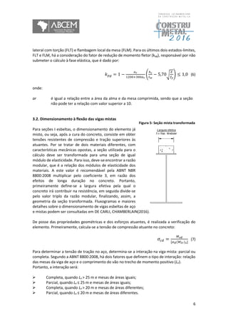6
lateral com torção (FLT) e flambagem local da mesa (FLM). Para os últimos dois estados-limites,
FLT e FLM, há a consideração do fator de redução de momento fletor (kpg), responsável por não
submeter o cálculo à fase elástica, que é dado por:
𝑘 𝑝𝑔 = 1 −
𝑎 𝑟
1200+300𝑎 𝑟
(
ℎ 𝑐
𝑡 𝑤
− 5,70√
𝐸
𝑓𝑦
) ≤ 1,0 (6)
onde:
ar é igual a relação entre a área da alma e da mesa comprimida, sendo que a seção
não pode ter a relação com valor superior a 10.
3.2. Dimensionamento à flexão das vigas mistas
Para seções I esbeltas, o dimensionamento do elemento já
misto, ou seja, após a cura do concreto, consiste em obter
tensões resistentes de compressão e tração superiores às
atuantes. Por se tratar de dois materiais diferentes, com
características mecânicas opostas, a seção utilizada para o
cálculo deve ser transformada para uma seção de igual
módulo de elasticidade. Para isso, deve-se encontrar a razão
modular, que é a relação dos módulos de elasticidade dos
materiais. A este valor é recomendável pela ABNT NBR
8800:2008 multiplicar pelo coeficiente 3, em razão dos
efeitos de longa duração no concreto. Portanto,
primeiramente define-se a largura efetiva pela qual o
concreto irá contribuir na resistência, em seguida divide-se
pelo valor triplo da razão modular, finalizando, assim, a
geometria da seção transformada. Fluxogramas e maiores
detalhes sobre o dimensionamento de vigas esbeltas de aço
e mistas podem ser consultadas em DE CARLI, CHAMBERLAIN(2016).
De posse das propriedades geométricas e dos esforços atuantes, é realizada a verificação do
elemento. Primeiramente, calcula-se a tensão de compressão atuante no concreto:
𝜎𝑐𝑑 =
𝑀 𝑠𝑑
[𝛼 𝐸(𝑊𝑡𝑟) 𝑠]
(7)
Para determinar a tensão de tração no aço, determina-se a interação na viga mista: parcial ou
completa. Segundo a ABNT 8800:2008, há dois fatores que definem o tipo de interação: relação
das mesas da viga de aço e o comprimento do vão no trecho de momento positivo (Le).
Portanto, a interação será:
 Completa, quando Le > 25 m e mesas de áreas iguais;
 Parcial, quando Le ≤ 25 m e mesas de áreas iguais;
 Completa, quando Le > 20 m e mesas de áreas diferentes;
 Parcial, quando Le ≤ 20 m e mesas de áreas diferentes.
Figura 5: Seção mista transformada
 