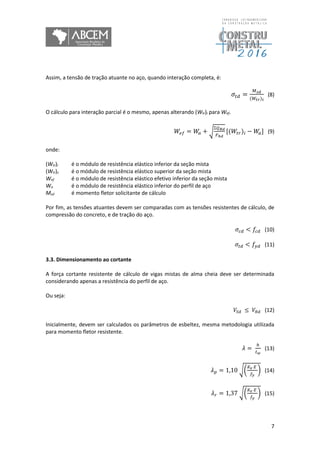 7
Assim, a tensão de tração atuante no aço, quando interação completa, é:
𝜎𝑡𝑑 =
𝑀 𝑠𝑑
(𝑊𝑡𝑟) 𝑖
(8)
O cálculo para interação parcial é o mesmo, apenas alterando (Wtr)i para Wef.
𝑊𝑒𝑓 = 𝑊𝑎 + √
Ʃ𝑄 𝑅𝑑
𝐹ℎ𝑑
[(𝑊𝑡𝑟)𝑖 − 𝑊𝑎] (9)
onde:
(Wtr)i é o módulo de resistência elástico inferior da seção mista
(Wtr)s é o módulo de resistência elástico superior da seção mista
Wef é o módulo de resistência elástico efetivo inferior da seção mista
Wa é o módulo de resistência elástico inferior do perfil de aço
Msd é momento fletor solicitante de cálculo
Por fim, as tensões atuantes devem ser comparadas com as tensões resistentes de cálculo, de
compressão do concreto, e de tração do aço.
𝜎𝑐𝑑 < 𝑓𝑐𝑑 (10)
𝜎𝑡𝑑 < 𝑓𝑦𝑑 (11)
3.3. Dimensionamento ao cortante
A força cortante resistente de cálculo de vigas mistas de alma cheia deve ser determinada
considerando apenas a resistência do perfil de aço.
Ou seja:
𝑉𝑆𝑑 ≤ 𝑉𝑅𝑑 (12)
Inicialmente, devem ser calculados os parâmetros de esbeltez, mesma metodologia utilizada
para momento fletor resistente.
𝜆 =
ℎ
𝑡 𝑤
(13)
𝜆 𝑝 = 1,10 √(
𝐾 𝑣 𝐸
𝑓𝑦
) (14)
𝜆 𝑟 = 1,37 √(
𝐾 𝑣 𝐸
𝑓𝑦
) (15)
 