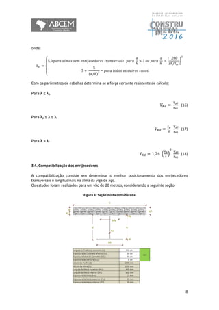8
onde:
𝑘 𝑣 =
{
5,0 𝑝𝑎𝑟𝑎 𝑎𝑙𝑚𝑎𝑠 𝑠𝑒𝑚 𝑒𝑛𝑟𝑖𝑗𝑒𝑐𝑒𝑑𝑜𝑟𝑒𝑠 𝑡𝑟𝑎𝑛𝑣𝑒𝑟𝑠𝑎𝑖𝑠 , 𝑝𝑎𝑟𝑎
𝑎
ℎ
> 3 𝑜𝑢 𝑝𝑎𝑟𝑎
𝑎
ℎ
> [
260
(ℎ 𝑡 𝑤⁄ )
]
2
5 +
5
(𝑎 ℎ)⁄ 2 − 𝑝𝑎𝑟𝑎 𝑡𝑜𝑑𝑜𝑠 𝑜𝑠 𝑜𝑢𝑡𝑟𝑜𝑠 𝑐𝑎𝑠𝑜𝑠.
Com os parâmetros de esbeltez determina-se a força cortante resistente de cálculo:
Para λ ≤ λp
𝑉𝑅𝑑 =
𝑉 𝑝𝑙
𝛾 𝑎1
(16)
Para λp ≤ λ ≤ λr
𝑉𝑅𝑑 =
𝜆 𝑝
𝜆
𝑉 𝑝𝑙
𝛾 𝑎1
(17)
Para λ > λr
𝑉𝑅𝑑 = 1,24 (
𝜆 𝑝
𝜆
)
2 𝑉 𝑝𝑙
𝛾 𝑎1
(18)
3.4. Compatibilização dos enrijecedores
A compatibilização consiste em determinar o melhor posicionamento dos enrijecedores
transversais e longitudinais na alma da viga de aço.
Os estudos foram realizados para um vão de 20 metros, considerando a seguinte seção:
Figura 6: Seção mista considerada
 