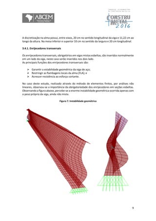 9
A discretização na alma possui, entre eixos, 20 cm no sentido longitudinal da viga e 11,22 cm ao
longo da altura. Na mesa inferior e superior 10 cm no sentido da largura e 20 cm longitudinal.
3.4.1. Enrijecedores transversais
Os enrijecedores transversais, obrigatórios em vigas mistas esbeltas, são inseridos normalmente
em um lado da viga, neste caso serão inseridos nos dois lado.
As principais funções dos enrijecedores transversais são:
 Garantir a estabilidade geométrica da viga de aço;
 Restringir as flambagens locais da alma (FLA); e
 Acrescer resistência ao esforço cortante.
No caso deste estudo, realizado através do método de elementos finitos, por análises não
lineares, observou-se a importância da obrigatoriedade dos enrijecedores em seções esbeltas.
Observando a figura abaixo, percebe-se a enorme instabilidade geométrica ocorrida apenas com
o peso próprio da viga, ainda não mista.
Figura 7: Instabilidade geométrica
 
