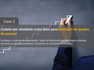Custeio por atividade como base para avaliação do quadro
de pessoal
Conheça o contexto da organização. Saiba os diferenciais na abordagem utilizada.
Aprenda as soluções propostas. Comprove os resultados alcançados.
Caso 1
 