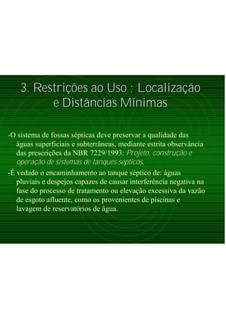 3. Restri3. Restriçõções ao Uso ; Localizaes ao Uso ; Localizaçãçãoo
e Diste Distââncias Mncias Míínimasnimas
-O sistema de fossas sépticas deve preservar a qualidade das
águas superficiais e subterrâneas, mediante estrita observância
das prescrições da NBR 7229/1993: Projeto, construção e
operação de sistemas de tanques sépticos.
-É vedado o encaminhamento ao tanque séptico de: águas
pluviais e despejos capazes de causar interferência negativa na
fase do processo de tratamento ou elevação excessiva da vazão
de esgoto afluente, como os provenientes de piscinas e
lavagem de reservatórios de água.
 