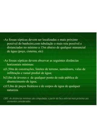 -As fossas sépticas devem ser localizadas o mais próximo
possível do banheiro,com tubulação o mais reta possível e
distanciadas no mínimo a 15m abaixo de qualquer manancial
de água (poço, cisterna, etc)
-As fossas sépticas devem observar as seguintes distâncias
horizontais mínimas:
a)1,50m de construções, limites de terreno, sumidouro, valas de
infiltração e ramal predial de água;
b)3,0m de árvores e de qualquer ponto de rede pública de
abastecimento de água;
c)15,0m de poços freáticos e de corpos de água de qualquer
natureza.
OBS: As distâncias mínimas são computadas a partir da face externa mais próxima aos
elementos considerados.
 