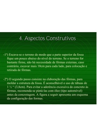 4. Aspectos Construtivos4. Aspectos Construtivos
-1º) Escava-se o terreno de modo que a parte superior da fossa
fique um pouco abaixo do nível do terreno. Se o terreno for
bastante firme, não há necessidade de fôrmas externas, caso
contrário, escavar mais 10cm para cada lado, para colocação e
retirada de fôrmas.
-2º) O segundo passo consiste na elaboração das fôrmas, para
moldar a estrutura da fossa. É aconselhável o uso de tábuas de
1 ½ “ (3,8cm). Para evitar a aderência excessiva do concreto às
fôrmas, recomenda-se pintá-las com óleo (tipo automóvel)
antes da concretagem. A figura a seguir apresenta um esquema
da configuração das formas.
 
