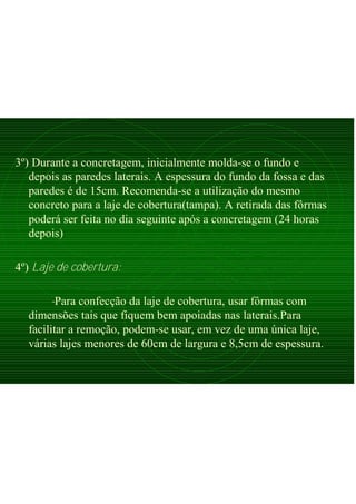 3º) Durante a concretagem, inicialmente molda-se o fundo e
depois as paredes laterais. A espessura do fundo da fossa e das
paredes é de 15cm. Recomenda-se a utilização do mesmo
concreto para a laje de cobertura(tampa). A retirada das fôrmas
poderá ser feita no dia seguinte após a concretagem (24 horas
depois)
4º) Laje de cobertura:
-Para confecção da laje de cobertura, usar fôrmas com
dimensões tais que fiquem bem apoiadas nas laterais.Para
facilitar a remoção, podem-se usar, em vez de uma única laje,
várias lajes menores de 60cm de largura e 8,5cm de espessura.
 