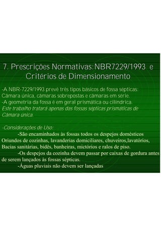 7. Prescri7. Prescriçõções Normativas:NBR7229/1993 ees Normativas:NBR7229/1993 e
CritCritéérios de Dimensionamentorios de Dimensionamento
-A NBR-7229/1993 prevê três tipos básicos de fossa sépticas:
Câmara única, câmaras sobrepostas e câmaras em série.
-A geometria da fossa é em geral prismática ou cilíndrica.
Este trabalho tratará apenas das fossas sépticas prismáticas de
Câmara única.
-Considerações de Uso:
-São encaminhados às fossas todos os despejos domésticos
Oriundos de cozinhas, lavanderias domiciliares, chuveiros,lavatórios,
Bacias sanitárias, bidês, banheiras, mictórios e ralos de piso.
-Os despejos da cozinha devem passar por caixas de gordura antes
de serem lançados às fossas sépticas.
-Águas pluviais não devem ser lançadas
 