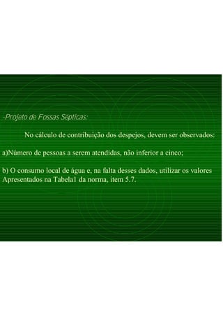 -Projeto de Fossas Sépticas:
No cálculo de contribuição dos despejos, devem ser observados:
a)Número de pessoas a serem atendidas, não inferior a cinco;
b) O consumo local de água e, na falta desses dados, utilizar os valores
Apresentados na Tabela1 da norma, item 5.7.
 