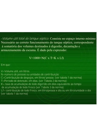 -Volume útil total do tanque séptico: Consiste no espaço interno mínimo
Necessário ao correto funcionamento do tanque séptico, correspondente
à somatória dos volumes destinados à digestão, decantação e
armazenamento da escuma. É dado pela expressão:
V=1000+N(C x T+K x Lf)
Em que:
V=Volume útil, em litros.
N=número de pessoas ou unidades de contribuição.
C=Contribuição de despejos, em litros/ pessoa. (ver tabela 1 da norma)
T=Período de detenção, em dias. (ver Tabela 2 da norma)
K= taxa de acumulação de lodo digerido em dias equivalente ao tempo
de acumulação de lodo fresco (ver Tabela 3 da norma)
Lf= contribuição de lodo fresco, em litro/pessoa x dia ou em litro/unidade x dia
(ver tabela 1 da norma)
 