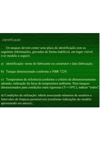 -Identificação:
Os tanques devem conter uma placa de identificação com as
seguintes informações, gravadas de forma indelével, em lugar visível
(ver modelo a seguir):
a) identificação: nome do fabricante ou construtor e data fabricação;
b) Tanque dimensionado conforme a NBR 7229;
c) Temperatura de referência:conforme o critério de dimensionamento
adotado; indicação da faixa de temperatura ambiente. Para tanques
dimensionados para condições mais rigorosas (T<=10ºC), indicar “todos”;
d) Condições de utilização: tabela associando números de usuários e
Intervalos de limpeza permissíveis (conforme indicações do modelo
apresentado em anexo) ;
 