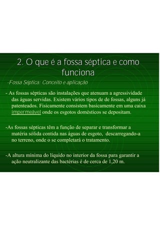 2. O que2. O que éé a fossa sa fossa sééptica e comoptica e como
funcionafunciona
-Fossa Séptica: Conceito e aplicação
- As fossas sépticas são instalações que atenuam a agressividade
das águas servidas. Existem vários tipos de de fossas, alguns já
patenteados. Fisicamente consistem basicamente em uma caixa
impermeável onde os esgotos domésticos se depositam.
-As fossas sépticas têm a função de separar e transformar a
matéria sólida contida nas águas de esgoto, descarregando-a
no terreno, onde o se completará o tratamento.
-A altura mínima do líquido no interior da fossa para garantir a
ação neutralizante das bactérias é de cerca de 1,20 m.
 