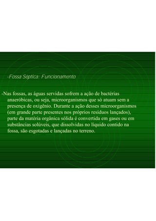 -Fossa Séptica: Funcionamento
-Nas fossas, as águas servidas sofrem a ação de bactérias
anaeróbicas, ou seja, microorganismos que só atuam sem a
presença de oxigênio. Durante a ação desses microorganismos
(em grande parte presentes nos próprios resíduos lançados),
parte da matéria orgânica sólida é convertida em gases ou em
substâncias solúveis, que dissolvidas no líquido contido na
fossa, são esgotadas e lançadas no terreno.
 