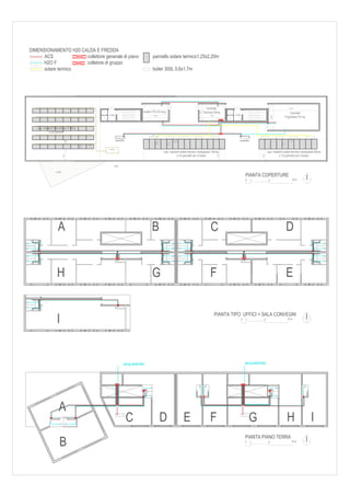 DIMENSIONAMENTO H20 CALDA E FREDDA
      ACS             collettore generale di piano                                      pannello solare termico1,25x2,20m
     H2O F            colletore di gruppo
     solare termico                                                                     boiler 300L 0,6x1,7m




                                                                                                                                        Centrale                                                          11,50
                                                                                 locale UTA 25 mq                                     Termica 25mq




                                                                                                    3,6




                                                                                                                                3,6
                                                                                                                                                                                                            Centrale
                                                    (+13,40)                             5,6                                               5,6           (+13,40)




                                                                                                                                                                                           6,00
                                                                                                                                                                                                        Frigorifera 70 mq


   sup. impianti fotovoltaico 216mq
             n.40 pannelli
                                                                                       1,7

                                                                  cavedio                                                                                       cavedio                                    1,25
                              0,98




                                                                                                                1,25




                                                                                             0,6




                                                                                                          2,1




                                                                                                                                                                                                  2,1
                                      0,94




                                             1,65
                                                    c.elettrica
                                                                                                   sup. impianti solare termico necessaria 102mq                                      sup. impianti solare termico necessaria 80mq
                                                                                                             n.14 pannelli con 5 boiler                                                         n.10 pannelli con 4 boiler
                            2,5




                                                                                                                                                  2,5




                                                                                                                                                                                2,5
                                                             (0,00)


                  (+3,50)

                                                                                                                                                                        PIANTA COPERTURE                                    N

                                                                                                                                                                        0   1          5                      10 m




                    A                                                                  B                                                   C                                                            D


                   H                                                                   G                                                   F                                                            E

                                                                                                                                                                                                                            N
                                                                                                                                                 PIANTA TIPO UFFICI + SALA CONVEGNI
                   I                                                                                                                                                0   1         5                       10 m




                                                                        acquedotto                                                                                      acquedotto




                      A
                                                                            C                      D                   E                   F                                G                            H                      I
                                                                                                                                                                                                                            N
                                                                                                                                                                        PIANTA PIANO TERRA
                      B                                                                                                                                                 0   1         5                      10 m
 