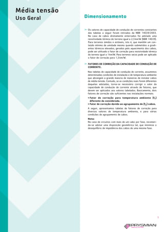 Dimensionamento
Média tensão
Uso Geral
1
­ Os valores de capacidade de condução de correntes constantes
das tabelas a seguir foram retirados da NBR 14039/2003.
No caso de cabos diretamente enterrados foi adotado uma
resistividade térmica do terreno igual a 2,5km/W (NBR 14039).
Para terrenos úmidos e estáveis, isto é, que mantêm um con-
teúdo mínimo de umidade mesmo quando submetidos a gradi-
entes térmicos elevados, gerados pelo aquecimento dos cabos,
pode ser utilizado o fator de correção para resistividade térmica
do terreno igual a 1km/W. Para terrenos secos pode ser aplicado
o fator de correção para 1,5km/W.
­ FATORES DE CORREÇÃO DA CAPACIDADE DE CONDUÇÃO DE
CORRENTE.
Nas tabelas de capacidade de condução de corrente, assumimos
determinadas condições de instalação e de temperatura ambiente
que abrangem a grande maioria de maneiras de instalar cabos
de média tensão. Contudo, se as condições reais forem diferentes
daquelas adotadas, torna-se necessário corrigir o valor da
capacidade de condução de corrente através de fatores, que
devem ser aplicados aos valores tabelados. Basicamente, dois
fatores de correção são suficientes nas instalações normais:
• Fator de correção para temperatura ambiente (ft )
diferente da considerada.
• Fator de correção devido ao agrupamento de (fa) cabos.
A seguir, apresentamos tabelas de fatores de correção para
diversos valores de temperatura ambiente, e para várias
condições de agrupamento de cabos.
Nota:
No caso de circuitos com mais de um cabo por fase, recomen-
da-se adotar uma disposição geométrica tal, que minimize o
desequilíbrio de impedância dos cabos de uma mesma fase.
 