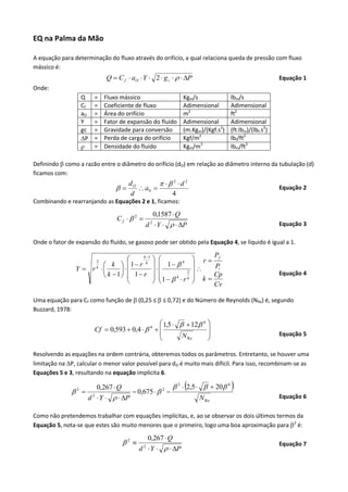 EQ na Palma da Mão
A equação para determinação do fluxo através do orifício, a qual relaciona queda de pressão com fluxo
mássico é:

Q  C f  aO  Y  2  g c    P

Equação 1

Onde:
Q
Cf
aO
Y
gc
P


=
=
=
=
=
=
=

Fluxo mássico
Coeficiente de fluxo
Área do orifício
Fator de expansão do fluído
Gravidade para conversão
Perda de carga do orifício
Densidade do fluído

Kgm/s
Adimensional
m2
Adimensional
(m.Kgm)/(Kgf.s2)
Kgf/m2
Kgm/m3

lbm/s
Adimensional
ft2
Adimensional
(ft.lbm)/(lbf.s2)
lbf/ft2
lbm/ft3

Definindo  como a razão entre o diâmetro do orifício (dO) em relação ao diâmetro interno da tubulação (d)
ficamos com:



dO
  2 d2
 a0 
d
4

Equação 2

Combinando e rearranjando as Equações 2 e 1, ficamos:

Cf  2 

0,1587  Q
d  Y    P
2

Equação 3

Onde o fator de expansão do fluído, se gasoso pode ser obtido pela Equação 4, se líquido é igual a 1.
k 1

 
1 r k   1  4
 k 
Y  r 


2
 k 1  1 r  
4
k

 1   r
2
k

P
 r f

Pi

 k  Cp

Cv

Equação 4

Uma equação para Cf como função de  (0,25 ≤  ≤ 0,72) e do Número de Reynolds (NRe) é, segundo
Buzzard, 1978:

 1,5    12 4 

Cf  0,593  0,4   4  


N Re



Equação 5

Resolvendo as equações na ordem contrária, obteremos todos os parâmetros. Entretanto, se houver uma
limitação na P, calcular o menor valor possível para dO é muito mais difícil. Para isso, recombinam-se as
Equações 5 e 3, resultando na equação implícita 6.

2 

0,267  Q
d  Y    P
2

 0,675   2 



 2  2,5    20 4
N Re


Equação 6

Como não pretendemos trabalhar com equações implícitas, e, ao se observar os dois últimos termos da
Equação 5, nota-se que estes são muito menores que o primeiro, logo uma boa aproximação para 2 é:

2 

0,267  Q
d  Y    P
2

Equação 7

 