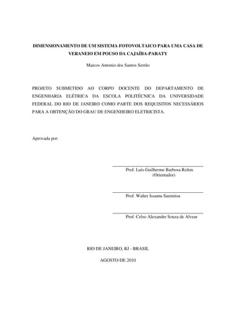 DIMENSIONAMENTO DE UM SISTEMA FOTOVOLTAICO PARA UMA CASA DE
VERANEIO EM POUSO DA CAJAÍBA-PARATY
Marcos Antonio dos Santos Serrão
PROJETO SUBMETIDO AO CORPO DOCENTE DO DEPARTAMENTO DE
ENGENHARIA ELÉTRICA DA ESCOLA POLITÉCNICA DA UNIVERSIDADE
FEDERAL DO RIO DE JANEIRO COMO PARTE DOS REQUISITOS NECESSÁRIOS
PARA A OBTENÇÃO DO GRAU DE ENGENHEIRO ELETRICISTA.
Aprovada por:
________________________________________
Prof. Luís Guilherme Barbosa Rolim
(Orientador)
________________________________________
Prof. Walter Issamu Suemitsu
________________________________________
Prof. Celso Alexandre Souza de Alvear
RIO DE JANEIRO, RJ - BRASIL
AGOSTO DE 2010
 