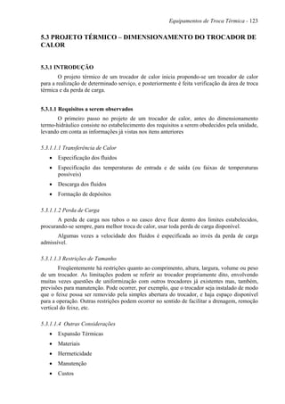 Equipamentos de Troca Térmica - 123
5.3 PROJETO TÉRMICO – DIMENSIONAMENTO DO TROCADOR DE
CALOR
5.3.1 INTRODUÇÃO
O projeto térmico de um trocador de calor inicia propondo-se um trocador de calor
para a realização de determinado serviço, e posteriormente é feita verificação da área de troca
térmica e da perda de carga.
5.3.1.1 Requisitos a serem observados
O primeiro passo no projeto de um trocador de calor, antes do dimensionamento
termo-hidráulico consiste no estabelecimento dos requisitos a serem obedecidos pela unidade,
levando em conta as informações já vistas nos itens anteriores
5.3.1.1.1 Transferência de Calor
• Especificação dos fluidos
• Especificação das temperaturas de entrada e de saída (ou faixas de temperaturas
possíveis)
• Descarga dos fluidos
• Formação de depósitos
5.3.1.1.2 Perda de Carga
A perda de carga nos tubos o no casco deve ficar dentro dos limites estabelecidos,
procurando-se sempre, para melhor troca de calor, usar toda perda de carga disponível.
Algumas vezes a velocidade dos fluidos é especificada ao invés da perda de carga
admissível.
5.3.1.1.3 Restrições de Tamanho
Freqüentemente há restrições quanto ao comprimento, altura, largura, volume ou peso
de um trocador. As limitações podem se referir ao trocador propriamente dito, envolvendo
muitas vezes questões de uniformização com outros trocadores já existentes mas, também,
previsões para manutenção. Pode ocorrer, por exemplo, que o trocador seja instalado de modo
que o feixe possa ser removido pela simples abertura do trocador, e haja espaço disponível
para a operação. Outras restrições podem ocorrer no sentido de facilitar a drenagem, remoção
vertical do feixe, etc.
5.3.1.1.4 Outras Considerações
• Expansão Térmicas
• Materiais
• Hermeticidade
• Manutenção
• Custos
 