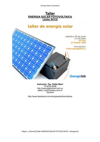 [Energía Solar Fotovoltaica]
Taller
ENERGIA SOLAR FOTOVOLTAICA
[Julio 2013]
Instructor: Tec. Pablo Maril
15-6276-2046
http://www.pablomaril.com.ar
pablo_maril@yahoo.com.ar
@pmaril
http://www.facebook.com/energiasolarfotovoltaica
Página 1 [@pmaril] [Taller ENERGIA SOLAR FOTOVOLTAICA - GarageLab]
 