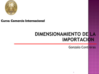DIMENSIONAMIENTO DE LA IMPORTACION  Gonzalo Contreras Curso: Comercio Internacional 