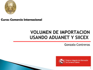 VOLUMEN DE IMPORTACION USANDO ADUANET Y SIICEX  Gonzalo Contreras Curso: Comercio Internacional 