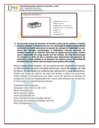 UNIVERSIDAD NACIONAL ABIERTA Y A DISTANCIA – UNAD
ECBTI - INGENIERÍA INDUSTRIAL
DISEÑO DE PLANTAS INDUSTRIALES
2. De acuerdo al tipo de almacén, al tamaño y peso de las estibas o materia
prima a manejar, la forma como se va a descargar la materia prima de los
camiones se podrá seleccionar el equipo de manejo de materiales a usar,
como por ejemplo montacargas o estibadora manual, buscado un
modelo comercial en internet. Para esto se deberá buscar como mínimo
que la capacidad de carga pueda con las estibas. De este montacargas
se revisará su radio de giro y tamaño para seleccionar los espacios de
maniobra y entre estibas en el almacén de materia prima. Normalmente
se selecciona el mismo tipo de equipo para ambos almacenes.
Para el manejo de las canastas con los cascos de limon congelados se requiere
un Patin Hidraulico de acero inoxidable anticorrosivo marca Montacagas del valle
de Mexico, el cual resulta ser excelente para aplicaciones a bajas temperaturas,
Cuenta con ruedas de nylamid, de carga tipo tándem y palanca de posiciones.
Puede trabajar en temperaturas muy bajas, como por ejemplo en cámaras de
refrigeración donde es indispensable salir y entrar para embarcar las mercancías.
A continuación sus especificaciones técnicas:
Capacidad 2.000 kilogramos
Horquillas 1,220 x 685 mm (48” x 27”)
Altura mínima 85 mm
Altura máxima 2 metros
Ancho del patín 685 mm
Ancho del interior de las horquillas 365 mm
Altura total con maneral ensamblado 1210 mm
Peso 78 kilogramos
 