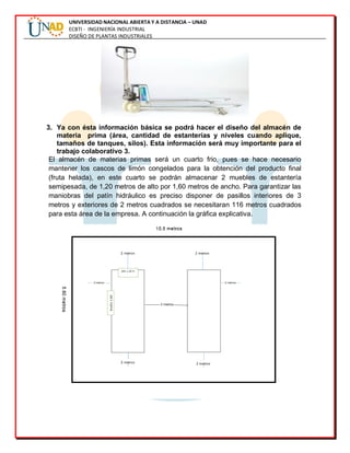 UNIVERSIDAD NACIONAL ABIERTA Y A DISTANCIA – UNAD
ECBTI - INGENIERÍA INDUSTRIAL
DISEÑO DE PLANTAS INDUSTRIALES
3. Ya con ésta información básica se podrá hacer el diseño del almacén de
materia prima (área, cantidad de estanterías y niveles cuando aplique,
tamaños de tanques, silos). Esta información será muy importante para el
trabajo colaborativo 3.
El almacén de materias primas será un cuarto frio, pues se hace necesario
mantener los cascos de limón congelados para la obtención del producto final
(fruta helada), en este cuarto se podrán almacenar 2 muebles de estantería
semipesada, de 1,20 metros de alto por 1,60 metros de ancho. Para garantizar las
maniobras del patín hidráulico es preciso disponer de pasillos interiores de 3
metros y exteriores de 2 metros cuadrados se necesitaran 116 metros cuadrados
para esta área de la empresa. A continuación la gráfica explicativa.
 