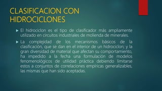 CLASIFICACION CON
HIDROCICLONES
 El hidrociclon es el tipo de clasificador más ampliamente
utilizado en circuitos industriales de molienda de minerales.
 La complejidad de los mecanismos básicos de la
clasificación, que se dan en el interior de un hidrociclon; y la
gran diversidad de material que afectan su comportamiento,
ha impedido a la fecha una formulación de modelos
fenomenológicos de utilidad práctica debiendo limitarse
estos a conjuntos de correlaciones empíricas generalizables,
las mismas que han sido aceptadas.
 