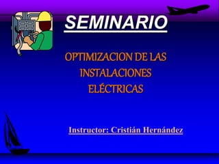 SEMINARIO
OPTIMIZACION DE LAS
INSTALACIONES
ELÉCTRICAS
Instructor: Cristián Hernández
 