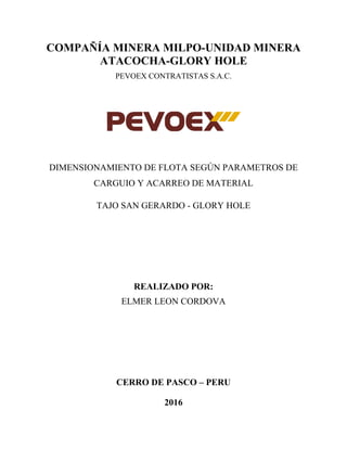 COMPAÑÍA MINERA MILPO-UNIDAD MINERA
ATACOCHA-GLORY HOLE
PEVOEX CONTRATISTAS S.A.C.
DIMENSIONAMIENTO DE FLOTA SEGÚN PARAMETROS DE
CARGUIO Y ACARREO DE MATERIAL
TAJO SAN GERARDO - GLORY HOLE
REALIZADO POR:
ELMER LEON CORDOVA
CERRO DE PASCO – PERU
2016
 