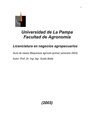 1

Universidad de La Pampa
Facultad de Agronomía
Licenciatura en negocios agropecuarios
Guía de clases Maquinaria agrícola (primer semestre 2003)
Autor: Prof. Dr. Ing. Agr. Guido Botta

(2003)

 