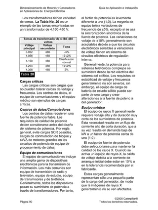 Dimensionamiento de Motores y Generadores Guía de Aplicación e Instalación
en Aplicaciones de Energía Eléctrica
©2005 Caterpillar®
Página 90 Todos los derechos reservados.
Los transformadores tienen variedad
de tomas. La Tabla No. 20 es un
ejemplo de las tomas encontradas en
un transformador de 4.160-480 V.
Tomas de transformador de 4.160 -480
voltios
Voltaje
principal
Voltaje
secundario
Toma
3.952 480 –5%
4.056 480 –21⁄2%
4.160 480
Clasificación
normal
4.264 480 +21⁄2%
4.368 480 5%
Tabla 20
Cargas críticas
Las cargas críticas son cargas que
no pueden tolerar caídas de voltaje y
frecuencia. Los centros de datos, el
equipo de comunicaciones y el equipo
médico son ejemplos de cargas
críticas.
Centros de datos/Computadoras
Los centros de datos requieren una
fuente de potencia fiable. Los
requisitos de calidad de potencia
deben considerarse antes del diseño
del sistema de potencia. Por regla
general, evite cargas SCR pesadas,
cargas de conmutación de bloque y
skVA de motores grandes en los
circuitos de potencia de equipo de
procesamiento de datos.
Equipo de comunicaciones
El equipo de comunicaciones incluye
una amplia gama de dispositivos
electrónicos para la transmisión de
información. Los más comunes son
equipo de transmisión de radio y
televisión, equipo de estudio, equipo
de transmisores y de teléfonos.
Generalmente, todos los dispositivos
pasan su suministro de potencia a
través de transformadores. Por tanto,
el factor de potencia es levemente
diferente a uno (1,0). La mayoría de
equipo tolera variaciones de
frecuencia de ±5%, excepto si se usa
la sincronización sincrónica de la
fuente de potencia. Las variaciones de
voltaje de ±10% generalmente son
aceptables debido a que los circuitos
electrónicos sensibles a variaciones
de voltaje tienen un sistema de
circuitos eléctricos de regulación
interna.
Generalmente, la potencia para
sistemas telefónicos complejos se
suministra desde la red eléctrica del
sistema del edificio. Los requisitos de
estabilidad de voltaje y frecuencia
generalmente no son severos, sin
embargo, el equipo de carga de
batería de estado sólido puede ser
parte de una carga y crear
alteraciones a la fuente de potenc ia
del generador.
Equipo médico
El equipo de rayos X generalmente
requiere voltaje alto y de duración muy
corta de los suministros de potencia.
Ésta necesidad resulta en un flujo de
corriente alto de corta duración, que a
su vez resulta en demanda baja de
kW a un factor de potencia cerca de
uno (1,0).
El equipo de fuente de potencia
debe seleccionarse para mantener la
calidad de los rayos X. Cuando se
activa un equipo de rayos X, la caída
de voltaje debida a la corriente de
arranque inicial debe estar en 10% o
en la tolerancia recomendada por el
fabricante.
Estas cargas generalmente
representan sólo una pequeña parte
de la carga del generador, de modo
que la imágenes de rayos X
generalmente no se ven afectadas.
 