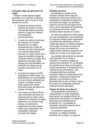 Guía de Aplicación e Instalación Dimensionamiento de Motores y Generadores
en aplicaciones de Energía Eléctrica
©2005 Caterpillar®
Todos los derechos reservados. Página 91
Consejos útiles de aplicación de
carga
Pueden usarse algunas reglas
generales si se requiere el sistema
más pequeño, pero a la vez el más
efectivo en el sitio:
Durante el arranque de los
motores de la línea, el motor
más grande debe arrancarse
primero y luego los motores
más pequeños
secuencialmente.
Cuando se realiza el arranque
de motores con mandos
electrónicos, no aplica
necesariamente la regla de
"primero el motor más grande".
Los mandos electrónicos
permiten un mejor control de la
carga al controlar la carga de
corriente máxima y la tasa de la
aplicación de carga. Estas
cargas son más sensibles a la
variación de voltaje que los
motores arrancados "en la
línea".
Cuando hay cargas de UPS,
cárguelas en último lugar. Los
generadores son más estables
y se ven menos afectados por
cargas no lineales cuando
estas cargas han estado
presentes antes de aplicar las
cargas no lineales.
Las cargas que tienen filtros o
usan corrección del factor de
potencia para la mejora de la
calidad de la potencia no deben
aplicarse a un nivel de carga
liviana. Los elementos
capacitivos de estas cargas
hacen que el generador sea
susceptible a grandes
aumentos de voltaje.
Pérdidas de línea
Los alambres y cables de los
circuitos siempre tienen algunas
resistencia al flujo de corriente. Esto
representa una pérdida de potencia y
una caída de voltaje. Las pérdidas
están en función de la longitud de la
línea y de la capacidad de transmisión
de corriente de la línea. Estas
pérdidas deben tenerse en cuenta.
La caída de voltaje de la línea puede
ser una consideración muy importante.
La caída de voltaje puede representar
una diferencia significativa entre el
voltaje generado y el voltaje entregado
en la carga. El cambio de caída de
voltaje de la línea con cambio de
carga también afecta la regulación de
voltaje en la carga, si la carga varía .
Las pérdidas de potencia se calculan
como pérdida I2
R en vatios o
kilovatios. La caída de voltaje se
calcula como pérdida I2
R. La cantidad
de resistencia se basa en la longitud,
el área transversal, la temperatura y el
material de los conductores. Los
manuales eléctricos estándar
contienen tablas de resistividad de los
alambres y cables para realizar los
cálculos. Las pérdidas de línea
generalmente no son un factor a tener
en cuenta con longitudes cortas de
cable de tamaño apropiado.
Cargas de factor de potencia
Los generadores sincrónicos y
autoexcitados no están diseñados
para operar con carga de factor de
potencia de conducción. El voltaje CA
generado es controlado por la
excitación CC. La cantidad de
excitación requerida depende de la
carga del generador.
La excitación requerida para
mantener un voltaje constante
aumenta con la carga. La carga de
 