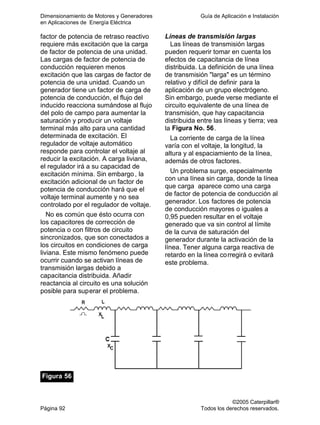 Dimensionamiento de Motores y Generadores Guía de Aplicación e Instalación
en Aplicaciones de Energía Eléctrica
©2005 Caterpillar®
Página 92 Todos los derechos reservados.
factor de potencia de retraso reactivo
requiere más excitación que la carga
de factor de potencia de una unidad.
Las cargas de factor de potencia de
conducción requieren menos
excitación que las cargas de factor de
potencia de una unidad. Cuando un
generador tiene un factor de carga de
potencia de conducción, el flujo del
inducido reacciona sumándose al flujo
del polo de campo para aumentar la
saturación y producir un voltaje
terminal más alto para una cantidad
determinada de excitación. El
regulador de voltaje automático
responde para controlar el voltaje al
reducir la excitación. A carga liviana,
el regulador irá a su capacidad de
excitación mínima. Sin embargo, la
excitación adicional de un factor de
potencia de conducción hará que el
voltaje terminal aumente y no sea
controlado por el regulador de voltaje.
No es común que ésto ocurra con
los capacitores de corrección de
potencia o con filtros de circuito
sincronizados, que son conectados a
los circuitos en condiciones de carga
liviana. Este mismo fenómeno puede
ocurrir cuando se activan líneas de
transmisión largas debido a
capacitancia distribuida. Añadir
reactancia al circuito es una solución
posible para superar el problema.
Líneas de transmisión largas
Las líneas de transmisión largas
pueden requerir tomar en cuenta los
efectos de capacitancia de línea
distribuida. La definición de una línea
de transmisión "larga" es un término
relativo y difícil de definir para la
aplicación de un grupo electrógeno.
Sin embargo, puede verse mediante el
circuito equivalente de una línea de
transmisión, que hay capacitancia
distribuida entre las líneas y tierra; vea
la Figura No. 56.
La corriente de carga de la línea
varía con el voltaje, la longitud, la
altura y al espaciamiento de la línea,
además de otros factores.
Un problema surge, especialmente
con una línea sin carga, donde la línea
que carga aparece como una carga
de factor de potencia de conducción al
generador. Los factores de potencia
de conducción mayores o iguales a
0,95 pueden resultar en el voltaje
generado que va sin control al límite
de la curva de saturación del
generador durante la activación de la
línea. Tener alguna carga reactiva de
retardo en la línea corregirá o evitará
este problema.
Figura 56
 