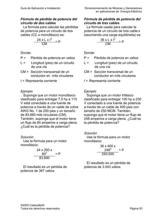 Guía de Aplicación e Instalación Dimensionamiento de Motores y Generadores
en aplicaciones de Energía Eléctrica
©2005 Caterpillar®
Todos los derechos reservados. Página 93
Fórmula de pérdida de potencia del
circuito de dos cables
La fórmula para calcular las pérdidas
de potencia para un circuito de dos
cables (CC o monofásico) es:
24 x L x I2
CM
= P
Donde:
P = Pérdida de potencia en vatios
L = Longitud (pies) de un circuito
de una vía
CM = Sección transversal de un
conductor en mils circulares
I = Representa corriente
Ejemplo
Suponga que un motor monofásico
clasificado para entregar 7,5 hp a 115
V está conectado a una fuente de
potencia a través de un cable de cobre
AWG No. 1 de 200 pies y un tamaño
de 83.690 mils circulares (CM).
También, suponga que el motor tiene
un flujo de 80 amperios a carga plena.
¿Cuál es la pérdida de potencia?
Solución
Use la fórmula para un motor
monofásico:
24 x 200 x
802
83.690
= P
El resultado es un pérdida de
potencia de 367 vatios.
Fórmula de pérdida de potencia del
circuito de tres cables
La fórmula usada para calcular la
potencia de un circuito de tres cable s
(asumiendo una carga equilibrada) es:
36 x L x I2
CM
= P
Donde:
P = Pérdida de potencia en vatios
L = Longitud (pies) de un circuito
de una vía
CM = Sección transversal de un
conductor en mils circulares
I = Representa corriente
Ejemplo
Suponga que un motor trifásico
clasificado para entregar 100 hp a 230
V conectado a una fuente de potencia
a través de un cable de 400 pies con
tamaño de 250 MCM. También,
suponga que el motor tiene un flujo de
248 amperios a carga plena. ¿Cuál es
la pérdida de potencia?
Solución
Use la fórmula para un motor
monofásico:
36 x 400 x
2482
250.000
= P
El resultado es un pérdida de
potencia de 3.543 vatios.
 