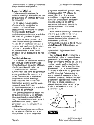 Dimensionamiento de Motores y Generadores Guía de Aplicación e Instalación
en Aplicaciones de Energía Eléctrica
©2005 Caterpillar®
Página 94 Todos los derechos reservados.
Cargas monofásicas
En la generación de energía
trifásica, una carga monofásica es una
carga aplicada en una fase de voltaje
del generador.
Si las cargas monofásicas se
añaden al sistema trifásico, se
presenta una condición de
desequilibrio a menos que las cargas
monofásicas se distribuyan
equitativamente entre cada una de las
tres fases del grupo electrógeno.
Las pruebas han mostrado que el
desequilibrio del voltaje de fase de
más de 2% en tres fases hará que el
motor se sobrecaliente, si éste opera
cerca de la carga plena. Algunos
equipos eléctricos pueden verse
afectados por un desequilibro de más
de 2%.
Equilibrio de la carga
Si el sistema de distribución eléctrica
con un grupo electrógeno trifásico
consta totalmente de cargas trifásicas,
el sistema está equilibrado. Las
bobinas compensan en cada
suministro de tres fases del generador
la misma cantidad de corriente a la
carga. Sin embargo, si se agregan
cargas monofásicas a la carga
trifásica existirá una condición de
desequilibro a menos que las cargas
monofásicas se distribuyan
equitativamente entre cada una de las
tres fases del generador.
Los generadores operan mejor con
cargas equilibradas. Si las cargas no
están equilibradas, es probable el
riesgo de sobrecalentamiento. Cuando
se determina el tamaño de un
generador, todas las cargas deben
equilibrarse.
En muchas aplicaciones, equilibrar
las cargas monofásicas podría ser
poco práctico. Si estas cargas son
pequeñas (menores o iguales a 10%
de la capacidad kVA trifásica del
grupo electrógeno), una carga
monofásica no equilibrada no es
causa de preocupación siempre y
cuando cualquiera de las tres
corrientes de línea no excedan la
corriente de línea nominal del
generador.
Para determinar la carga monofásica
máxima que puede fluir de forma
segura desde un generador que
proporcione suministro de potencia
monofásica y trifásica
simultáneamente, use la Tabla No. 23
de la Página 94100 para hacer los
cálculos.
Ejemplo No. 1 (generador delta
cerrado)
Vea la Figura No. 57. Encuentre la
cantidad de potencia monofásica que
puede fluir de forma segura en un
grupo electrógeno trifásico de 120 -240
voltios y cuatro cables, clasificado
para entregar 100 kW a un factor de
potencia de 0,8. La clasificación de
corriente de la bobina del generador
es 334 amperios. Suponga que la
carga monofásica conectada desde
una línea a neutral, tiene un factor de
potencia de operación de retardo de
0,9 y que el grupo electrógeno
proporciona suministro a una carga
trifásica de 50 kW a un factor de
potencia de 0,08.
Figura 57
 