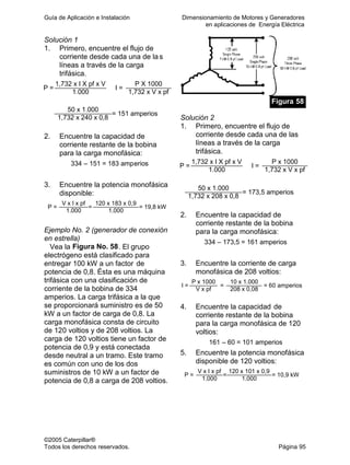 Guía de Aplicación e Instalación Dimensionamiento de Motores y Generadores
en aplicaciones de Energía Eléctrica
©2005 Caterpillar®
Todos los derechos reservados. Página 95
Solución 1
1. Primero, encuentre el flujo de
corriente desde cada una de las
líneas a través de la carga
trifásica.
1,732 x I X pf x V P X 1000
P =
1.000
I =
1,732 x V x pf
50 x 1.000
1,732 x 240 x 0,8
= 151 amperios
2. Encuentre la capacidad de
corriente restante de la bobina
para la carga monofásica:
334 – 151 = 183 amperios
3. Encuentre la potencia monofásica
disponible:
V x I x pf 120 x 183 x 0,9
P =
1.000
=
1.000
= 19,8 kW
Ejemplo No. 2 (generador de conexión
en estrella)
Vea la Figura No. 58. El grupo
electrógeno está clasificado para
entregar 100 kW a un factor de
potencia de 0,8. Ésta es una máquina
trifásica con una clasificación de
corriente de la bobina de 334
amperios. La carga trifásica a la que
se proporcionará suministro es de 50
kW a un factor de carga de 0,8. La
carga monofásica consta de circuito
de 120 voltios y de 208 voltios. La
carga de 120 voltios tiene un factor de
potencia de 0,9 y está conectada
desde neutral a un tramo. Este tramo
es común con uno de los dos
suministros de 10 kW a un factor de
potencia de 0,8 a carga de 208 voltios.
Figura 58
Solución 2
1. Primero, encuentre el flujo de
corriente desde cada una de las
líneas a través de la carga
trifásica.
1,732 x I X pf x V P x 1000
P =
1.000
I =
1,732 x V x pf
50 x 1.000
1,732 x 208 x 0,8
= 173,5 amperios
2. Encuentre la capacidad de
corriente restante de la bobina
para la carga monofásica:
334 – 173,5 = 161 amperios
3. Encuentre la corriente de carga
monofásica de 208 voltios:
P x 1000 10 x 1.000
I =
V x pf
=
208 x 0,08
= 60 amperios
4. Encuentre la capacidad de
corriente restante de la bobina
para la carga monofásica de 120
voltios:
161 – 60 = 101 amperios
5. Encuentre la potencia monofásica
disponible de 120 voltios:
V x I x pf 120 x 101 x 0,9
P =
1.000
=
1.000
= 10,9 kW
 