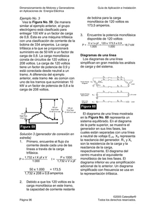Dimensionamiento de Motores y Generadores Guía de Aplicación e Instalación
en Aplicaciones de Energía Eléctrica
©2005 Caterpillar®
Página 96 Todos los derechos reservados.
Ejemplo No. 3
Vea la Figura No. 59. De manera
similar al ejemplo anterior, el grupo
electrógeno está clasificado para
entregar 100 kW a un factor de carga
de 0,8. Ésta es una máquina trifásica
con una clasificación de corriente de la
bobina de 334 amperios. La carga
trifásica a la que se proporcionará
suministro es de 50 kW a un factor de
carga de 0,8. La carga monofásica
consta de circuitos de 120 voltios y
208 voltios. La carga de 120 voltios
tiene un factor de potencia de 0,9 y
está conectada desde neutral a un
tramo. A diferencia del ejemplo
anterior, este tramo no es común con
uno de los tramos que suministran 10
kW a un factor de potencia de 0,8 a la
carga de 208 voltios.
Figura 59
Solución 3 (generador de conexión en
estrella)
1. Primero, encuentre el flujo de
corriente desde cada una de las
líneas a través de la carga
trifásica.
1,732 x I X pf x V P x 1000
P =
1.000
I =
1,732 x V x pf
50 x 1.000
1,732 x 208 x 0,8
= 173,5
amperios
2. Debido a que los 120 voltios es la
carga monofásica en este tramo,
la capacidad de corriente restante
de bobina para la carga
monofásica de 120 voltios es
173,5 amperios.
3. Encuentre la potencia monofásica
disponible de 120 voltios:
V x I x pf 120 x 173,5 x 0,9
P =
1.000
=
1.000
= 18,7 kW
Diagramas de una línea
Los diagramas de una línea
simplifican en gran medida los análisis
de carga y del sistema.
Figura 60
El diagrama de una línea mostrada
en la Figura No. 60 representa un
sistema equilibrado. En el diagrama
de la parte superior, se muestra el
generador en sus tres fases, las
cuales están separadas con una línea
a neutral de voltaje ELN. XS representa
la reactancia del generador. RL y XL
son la resistencia de la carga y la
reactancia de la carga,
respectivamente. El diagrama del
centro muestra el equivalente
monofásico de las tres fases. El
diagrama inferior es una simplificación
adicional de lo anterior. Un diagrama
simplificado con frecuencia se usa en
la representación trifásica.
 