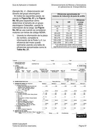 Guía de Aplicación e Instalación Dimensionamiento de Motores y Generadores
en aplicaciones de Energía Eléctrica
©2005 Caterpillar®
Todos los derechos reservados. Página 97
Ejemplo No. 4 - Determinación del
tamaño del grupo electrógeno
En todos los siguientes pasos, se
usarán la Figura No. 61 y la Figura
No. 62 para especificar cómo
determinar el tamaño de un grupo
electrógeno Caterpillar, usando la
información de la carga; La Figura
No. 62 se usa cuando se consideran
motores con letras de código NEMA.
1. Usando la información de la placa
de nombre, complete la
información de la Parte I y II. La
eficiencia del motor puede
estimarse usando una tabla de
eficiencias aproximadas como la
Tabla No. 21.
Eficiencias aproximadas de
motores de inducción de jaula de ardilla
*
hp kW
Eficiencia
a carga
plena
5 a 7,5 4-6 0,83
10 7,5 0,85
15 11 0,86
20 a 25 15 a 19 0,89
30 a 50 22 a 37 0,90
60 a 75 45 a 56 0,91
100 a 300 74,6 a 224 0,92
350 a 600 261 a 448 0,93
*Las eficiencias están influenciadas
significativamente por la clase de motor.
Tabla 21
Figura 61
 