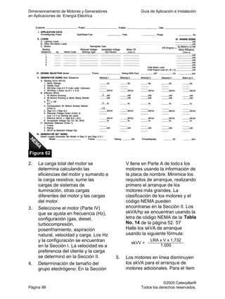 Dimensionamiento de Motores y Generadores Guía de Aplicación e Instalación
en Aplicaciones de Energía Eléctrica
©2005 Caterpillar®
Página 98 Todos los derechos reservados.
Figura 62
2. La carga total del motor se
determina calculando las
eficiencias del motor y sumando a
la carga resistiva; sume las
cargas de sistemas de
iluminación, otras cargas
diferentes del motor y las cargas
del motor.
3. Seleccione el motor (Parte IV)
que se ajusta en frecuencia (Hz),
configuración (gas, diesel,
turbocompresión,
posenfriamiento, aspiración
natural, velocidad y carga. Los Hz
y la configuración se encuentran
en la Sección I. La velocidad es a
preferencia del cliente y la carga
se determinó en la Sección II.
4. Determinación de tamaño del
grupo electrógeno: En la Sección
V llene en Parte A de todos los
motores usando la información de
la placa de nombre. Minimice los
requisitos de arranque, realizando
primero el arranque de los
motores más grandes. La
clasificación de los motores y el
código NEMA pueden
encontrarse en la Sección II. Los
skVA/hp se encuentran usando la
letra de código NEMA de la Tabla
No. 14 de la página 52. 57
Halle los skVA de arranque
usando la siguiente fórmula:
LRA x V x 1,732
skVV =
1.000
5. Los motores en línea disminuyen
los skVA para el arranque de
motores adicionales. Para el ítem
 