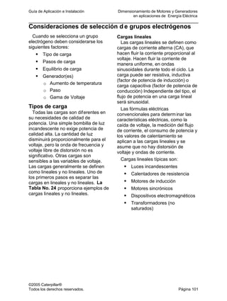 Guía de Aplicación e Instalación Dimensionamiento de Motores y Generadores
en aplicaciones de Energía Eléctrica
©2005 Caterpillar®
Todos los derechos reservados. Página 101
Consideraciones de selección d e grupos electrógenos
Cuando se selecciona un grupo
electrógeno deben considerarse los
siguientes factores:
Tipo de carga
Pasos de carga
Equilibrio de carga
Generador(es)
o Aumento de temperatura
o Paso
o Gama de Voltaje
Tipos de carga
Todas las cargas son diferentes en
su necesidades de calidad de
potencia. Una simple bombilla de luz
incandescente no exige potencia de
calidad alta. La cantidad de luz
disminuirá proporcionalmente para el
voltaje, pero la onda de frecuencia y
voltaje libre de distorsión no es
significativo. Otras cargas son
sensibles a las variables de voltaje.
Las cargas generalmente se definen
como lineales y no lineales. Uno de
los primeros pasos es separar las
cargas en lineales y no lineales. La
Tabla No. 24 proporciona ejemplos de
cargas lineales y no lineales.
Cargas lineales
Las cargas lineales se definen como
cargas de corriente alterna (CA), que
hacen fluir la corriente proporcional al
voltaje. Hacen fluir la corriente de
manera uniforme, en ondas
sinusoidales durante todo el ciclo. La
carga puede ser resistiva, inductiva
(factor de potencia de inducción) o
carga capacitiva (factor de potencia de
conducción) Independiente del tipo, el
flujo de potencia en una carga lineal
será sinusoidal.
Las fórmulas eléctricas
convencionales para determinar las
características eléctricas, como la
caída de voltaje, la medición del flujo
de corriente, el consumo de potencia y
los valores de calentamiento se
aplican a las cargas lineales y se
asume que no hay distorsión de
voltaje y ondas de corriente.
Cargas lineales típicas son:
Luces incandescentes
Calentadores de resistencia
Motores de inducción
Motores sincrónicos
Dispositivos electromagnéticos
Transformadores (no
saturados)
 