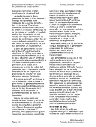 Dimensionamiento de Motores y Generadores Guía de Aplicación e Instalación
en Aplicaciones de Energía Eléctrica
©2005 Caterpillar®
Página 106 Todos los derechos reservados.
la distorsión armónica total en
condiciones de carga no lineal.
La reactancia interna de un
generador debido a la línea a neutral o
la carga no equilibrada es la
reactancia de secuencia cero (Xo).
Las corrientes de 3ª armónica,
conocidas también como armónicas
de orden 3, producidas por la carga no
se cancelarán en neutral y el resultado
será el flujo de corriente neutral,
incluso con cargas equilibradas. El
circuito de armónicas de orden 3 es el
mismo de los circuitos trifásicos con
tres ramas de línea paralela a neutral
que comparten un neutral común.
El calor del conductor de fase de
corriente de 3ª armónica neutral
clasificada de 100% y otros efectos
añadirán aproximadamente 6% a 7%
de calor adicional. Esta 3ª armónica
relativamente alta requeriría sólo 6% a
7% de reducción de potencia del
generador. Ésto puede crear
distorsión de la onda de voltaje del
generador y en consecuencia, podría
tener efectos en los dispositivos
protectores del circuito y en otros
elementos externos del circuito.
Si la carga genera 3ª armónicas, la
corriente neutral puede volverse un
poco mayor. El generador realmente
tolerará una cantidad medianamente
grande de flujo de corriente de 3ª
armónica en el neutral con un
aumento moderado de calor del
generador.
Ésto no es común para una
instalación tener bancos grandes de
luces fluorescentes y/o circuitos de
equipo de computación personal
monofásicos, lo que crea grandes
cantidades de corriente de 3ª
armónica. Para estos circuitos puede
requerirse un conductor neutral más
grande que el de clasificación media
convencional. Afortunadamente, el
diseño de muchas de estas
instalaciones incluye pasos para
reducir la corriente de 3ª armónica
antes de que llegue al generador.
Cuando las cargas están conectadas
de línea a línea al colector del
generador, sin una conexión neutral o
suministradas a través de un
transformador de estrella-triángulo,
cualquier armónica de orden 3,
causada por la carga, no es
reconocida por el generador.
Este efecto de bloque de armónicas,
aunque deseable para el generador y
otras piezas del sistema de
distribución, puede llevar a
calentamiento excesivo del
transformador.
Los generadores que operan a 400
voltios o más generalmente
proporcionan suministro a cargas a
través de transformadores de
distribución estrella-triángulo. Pueden
haber excepciones; de especial
cuidado es dónde están conectadas
las lámparas de descarga de gas
directamente al generador en voltaje
de línea a neutral, sin beneficio de
técnicas de reducción de armónicas.
Con frecuencia, los generadores más
pequeños (generalmente por debajo
de 100 kW) suministran potencia a la
carga directamente a 208/120 voltios
con una conexión de estrella. En
cualquier momento que las cargas
estén conectadas directamente al
generador, línea a neutral, las
posibilidades de corriente de 3ª
armónica deben considerarse.
Distorsión de onda
Las distorsiones de onda son
mayores en un grupo electrógeno que
cuando las cargas están conectadas a
 