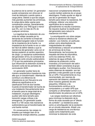 Guía de Aplicación e Instalación Dimensionamiento de Motores y Generadores
en aplicaciones de Energía Eléctrica
©2005 Caterpillar®
Todos los derechos reservados. Página 107
la potencia de la central. Un generador
puede compararse con otros por el
nivel de distorsión cuando opera a
carga plena. Debido a que las cargas
más grandes aumentan las armónicas,
la carga plena debe usarse para
comparación precisa. Generalmente,
se especifica una THD igual o menor
que 5%, con no más de 3% de
cualquier armónica.
La magnitud de la distorsión de una
onda de voltaje causada por la
demanda de corriente no lineal del
rectificador/cargador está en función
de la impedancia de la fuente. La
impedancia de la fuente no es un valor
tan fácil de definir debido a que la
reactancia del generador varía con el
tiempo posterior al cambio repentino
de carga. La reactancia subtransitoria
del generador (X”d) y la constante de
tiempo de corto circuito subtransitorio
(T”d) son los parámetros principales
que influencian la distorsión durante la
duración corta de los períodos de
conmutación SCR.
Un generador auxiliar tiene de
manera característica impedancia más
alta que un transformador. Además de
contribuir a la diferencia de
impedancia es con frecuencia una
diferencia significativa en la
clasificación kVA de dos fuentes.
Cuando el transformador de fuente de
una instalación frecuentemente tiene
el tamaño para la carga total de la
instalación, el grupo electrógeno
auxiliar sólo tiene tamaño para
transmitir cargas críticas o de
emergencia. Un generador puede
tener 5 a 100 veces más reactancia
subtransitoria que el transformador de
una fuente normal.
En consecuencia, las cargas no
lineales que trabajan bien en la
empresa de energía eléctrica, pueden
reaccionar completamente diferente
cuando reciben potencia de un grupo
electrógeno. Puede ayudar en algo el
uso de un generador de mayor
tamaño para reducir la reactancia. Sin
embargo, obtener una reducción
significativa de la reactancia
generalmente no resulta económico.
Se requiere duplicar la clasificación
del generador para reducir la
reactancia a la mitad.
La amortiguación con otras cargas
reduce la reactancia efectiva del
colector. Los motores, en particular,
actúan como absorbedores de
irregularidades de voltaje
momentáneas y reducen el contenido
de armónicas de la línea.
Generalmente, las funciones de
respaldo del área de informática,
como los sistemas HVAC, los
sistemas de agua enfriada, los
sistemas de protección contra
incendios y la iluminación del salón
también deben conectarse al grupo
electrógeno auxiliar. Con frecuencia,
estos sistemas de respaldo son tan
grandes o más grandes que la carga
de un UPS. Frecuentemente es muy
recomendado, por razones de
operación del sistema y distribución,
tener motores gestores de aire
pequeños, trifásicos y de
funcionamiento continuo en la
computadora y un salón UPS que
comparta un alimentador común o un
transformador de potencia con el UPS.
Las cargas resistivas son efectivas
para minimizar la distorsión de la
forma de onda causada por el "efecto
de zumbido". La resistencia actúa
como un amortiguador de la oscilación
en un circuito resonante. Añadir una
carga de resistencia es una técnica
usada como tratamiento para
minimizar la distorsión de onda
 