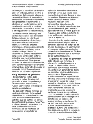 Dimensionamiento de Motores y Generadores Guía de Aplicación e Instalación
en Aplicaciones de Energía Eléctrica
©2005 Caterpillar®
Página 108 Todos los derechos reservados.
causada por la oscilación del sistema.
Esto, sin embargo, sólo es efectivo si
oscilaciones de frecuencia alta son la
causa del problema. Si se añade un
elemento de resistencia estrictamente
para propósitos de tratamiento, la
adición de un condensador en serie
con el resistor reducirá la corriente
fundamental con un efecto mínimo en
la amortiguación de la frecuencia alta.
Añadir un filtro de paso bajo a la
salida del generador para atenuación
de las armónicas prevalentes es
teóricamente posible, sin embargo,
debe considerarse como última
opción. Los filtros de circuitos
sincronizados prácticos generalmente
representa compromisos y puede
introducir más problemas por
solucionar. El tamaño y el costo del
componente también son factores
limitantes. Una mejor estrategia es
especificar o añadir filtros y otras
opciones de atenuación de armónicas,
como transformadores de aislamiento
en la fuente de distorsión. Consultar al
proveedor del UPS generalmente
mostrará las opciones disponibles.
AVR y excitación del generador
El regulador de voltaje debe
controlar el voltaje de salida del
generador a pesar de que la carga
cause una onda distorsionada.
Pueden usarse varias técnicas para
cumplir con esta tarea.
La detección trifásica minimiza los
efectos de distorsión de la onda al
proporcionar un promedio de las tres
fases en un instante determinado.
Debido a que los SCR de las cargas
de rectificador trifásicas no "entran" en
el mismo momento, se procesa una
señal promedio de distorsión
minimizada de las tres fases. En
comparación, un regulador de
detección monofásico detectará la
distorsión severa que ocurre en un
momento determinado durante el ciclo
de una fase. El generador tiene una
red de detección trifásica con un
neutral de flotación como
característica estándar. Así, la
alteración de voltaje en cualquier fase
cambiará el neutral, pero afectará
significativamente el voltaje que va al
regulador. Los cortes de la forma de
onda se bloquean efectivamente
desde el regulador.
Los circuitos del regulador deben
incluir características para aislar el
control de potencia del campo de los
efectos de distorsión. Si usan SCR en
el regulador, deben usarse circuitos
para evitar la distorsión de los SCR de
carga que interfieren con la activación
de los SCR del regulador.
La potencia de campo del generador
debe filtrarse para minimizar la
interacción con la distorsión de la
carga. Un regulador bien filtrado
combinado con el filtrado inductivo
inherente de un generador de diseño
sin escobillas elimina prácticamente
este problema. El generador
autoexcitado tiene un regulador bien
filtrado y un sistema de excitación que
proporcionan control de voltaje y
estabilidad de calidad equivalente que
se obtiene con un excitador piloto de
imán permanente. También es
totalmente capaz de sostener la
excitación durante los períodos de
corto circuito que ocurren durante la
conmutación de SCR de carga sin el
beneficio de las opciones de
sostenimiento de la excitación. Un
excitador de imán permanente,
aunque capaz de sostener la
excitación durante una condición de
falla sostenida, no tiene la ventaja de
proporcionar excitación durante la
 
