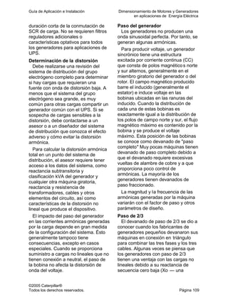 Guía de Aplicación e Instalación Dimensionamiento de Motores y Generadores
en aplicaciones de Energía Eléctrica
©2005 Caterpillar®
Todos los derechos reservados. Página 109
duración corta de la conmutación de
SCR de carga. No se requieren filtros
reguladores adicionales o
características optativos para todos
los generadores para aplicaciones de
UPS.
Determinación de la distorsión
Debe realizarse una revisión del
sistema de distribución del grupo
electrógeno completo para determinar
si hay cargas que requieran una
fuente con onda de distorsión baja. A
menos que el sistema del grupo
electrógeno sea grande, es muy
común para otras cargas compartir un
generador común con el UPS. Si se
sospecha de cargas sensibles a la
distorsión, debe contactarse a un
asesor o a un diseñador del sistema
de distribución que conozca el efecto
adverso y cómo evitar la distorsión
armónica.
Para calcular la distorsión armónica
total en un punto del sistema de
distribución, el asesor requiere tener
acceso a los datos del sistema, como
reactancia subtransitoria y
clasificación kVA del generador y
cualquier otra máquina giratoria,
reactancia y resistencia de
transformadores, cables y otros
elementos del circuito, así como
características de la distorsión no
lineal que produce el dispositivo.
El impacto del paso del generador
en las corrientes armónicas generadas
por la carga depende en gran medida
de la configuración del sistema. Ésto
generalmente tampoco tiene
consecuencias, excepto en casos
especiales. Cuando se proporciona
suministro a cargas no lineales que no
tienen conexión a neutral, el paso de
la bobina no afecta la distorsión de
onda del voltaje.
Paso del generador
Los generadores no producen una
onda sinusoidal perfecta. Por tanto, se
generan algunas armónicas.
Para producir voltaje, un generador
sincrónico tiene una estructura
excitada por corriente continua (CC)
que consta de polos magnéticos norte
y sur alternos, generalmente en el
miembro giratorio del generador o del
rotor. El campo magnético producido
barre el inducido (generalmente el
estator) e induce voltaje en las
bobinas ubicadas en las ranuras del
inducido. Cuando la distribución de
cada una de estas bobinas es
exactamente igual a la distribución de
los polos de campo norte y sur, el flujo
magnético máximo es contenido por la
bobina y se produce el voltaje
máximo. Esta posición de las bobinas
se conoce como devanado de "paso
completo" Muy pocas máquinas tienen
devanado de paso completo debido a
que el devanado requiere excesivas
vueltas de alambre de cobre y a que
proporciona poco control de
armónicas. La mayoría de los
generadores tienen devanados de
paso fraccionado.
La magnitud y la frecuencia de las
armónicas generadas por la máquina
variarán con el factor de paso y otros
parámetros de diseño.
Paso de 2/3
El devanado de paso de 2/3 se dio a
conocer cuando los fabricantes de
generadores pequeños devanaron sus
máquinas en conexión en triángulo
para combinar las tres fases y los tres
cables. Algunas veces se piensa que
los generadores con paso de 2/3
tienen una ventaja con las cargas no
lineales debido a su reactancia de
secuencia cero baja (Xo — una
 