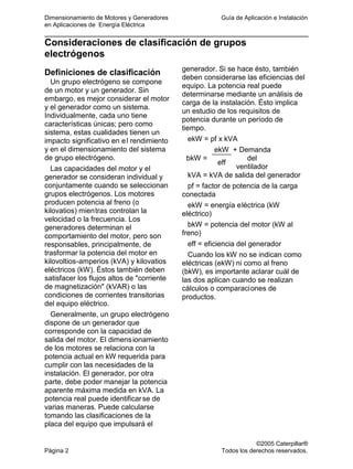 Dimensionamiento de Motores y Generadores Guía de Aplicación e Instalación
en Aplicaciones de Energía Eléctrica
©2005 Caterpillar®
Página 2 Todos los derechos reservados.
Consideraciones de clasificación de grupos
electrógenos
Definiciones de clasificación
Un grupo electrógeno se compone
de un motor y un generador. Sin
embargo, es mejor considerar el motor
y el generador como un sistema.
Individualmente, cada uno tiene
características únicas; pero como
sistema, estas cualidades tienen un
impacto significativo en el rendimiento
y en el dimensionamiento del sistema
de grupo electrógeno.
Las capacidades del motor y el
generador se consideran individual y
conjuntamente cuando se seleccionan
grupos electrógenos. Los motores
producen potencia al freno (o
kilovatios) mientras controlan la
velocidad o la frecuencia. Los
generadores determinan el
comportamiento del motor, pero son
responsables, principalmente, de
trasformar la potencia del motor en
kilovoltios-amperios (kVA) y kilovatios
eléctricos (kW). Éstos también deben
satisfacer los flujos altos de "corriente
de magnetización" (kVAR) o las
condiciones de corrientes transitorias
del equipo eléctrico.
Generalmente, un grupo electrógeno
dispone de un generador que
corresponde con la capacidad de
salida del motor. El dimensionamiento
de los motores se relaciona con la
potencia actual en kW requerida para
cumplir con las necesidades de la
instalación. El generador, por otra
parte, debe poder manejar la potencia
aparente máxima medida en kVA. La
potencia real puede identificarse de
varias maneras. Puede calcularse
tomando las clasificaciones de la
placa del equipo que impulsará el
generador. Si se hace ésto, también
deben considerarse las eficiencias del
equipo. La potencia real puede
determinarse mediante un análisis de
carga de la instalación. Ésto implica
un estudio de los requisitos de
potencia durante un período de
tiempo.
ekW = pf x kVA
ekW
bkW =
eff
+ Demanda
del
ventilador
kVA = kVA de salida del generador
pf = factor de potencia de la carga
conectada
ekW = energía eléctrica (kW
eléctrico)
bkW = potencia del motor (kW al
freno)
eff = eficiencia del generador
Cuando los kW no se indican como
eléctricas (ekW) ni como al freno
(bkW), es importante aclarar cuál de
las dos aplican cuando se realizan
cálculos o comparaciones de
productos.
 