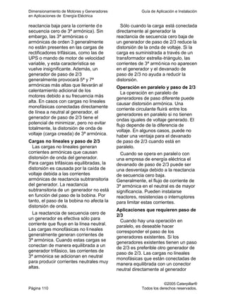 Dimensionamiento de Motores y Generadores Guía de Aplicación e Instalación
en Aplicaciones de Energía Eléctrica
©2005 Caterpillar®
Página 110 Todos los derechos reservados.
reactancia baja para la corriente d e
secuencia cero de 3ª armónica). Sin
embargo, las 3ª armónicas o
armónicas de orden 3 generalmente
no están presentes en las cargas de
rectificadores trifásicas, como las de
UPS o mando de motor de velocidad
variable, y esta característica se
vuelve insignificante. Además, un
generador de paso de 2/3
generalmente provocará 5ª y 7ª
armónicas más altas que llevarán al
calentamiento adicional de los
motores debido a su frecuencia más
alta. En casos con cargas no lineales
monofásicas conectadas directamente
de línea a neutral al generador, el
generador de paso de 2/3 tiene el
potencial de minimizar, pero no evitar
totalmente, la distorsión de onda de
voltaje (carga creada) de 3ª armónica.
Cargas no lineales y paso de 2/3
Las cargas no lineales generan
corrientes armónicas que causan
distorsión de onda del generador.
Para cargas trifásicas equilibradas, la
distorsión es causada por la caída de
voltaje debida a las corrientes
armónicas de reactancia subtransitoria
del generador. La reactancia
subtransitoria de un generador no está
en función del paso de la bobina. Por
tanto, el paso de la bobina no afecta la
distorsión de onda.
La reactancia de secuencia cero de
un generador es efectiva sólo para
corriente que fluye en la línea neutral.
Las cargas monofásicas no lineales
generalmente generan corrientes de
3ª armónica. Cuando estas cargas se
conectan de manera equilibrada a un
generador trifásico, las corrientes de
3ª armónica se adicionan en neutral
para producir corrientes neutrales muy
altas.
Sólo cuando la carga está conectada
directamente al generador la
reactancia de secuencia cero baja de
un generador de paso de 2/3 reduce la
distorsión de la onda de voltaje. Si la
carga es suministrada a través de un
transformador estrella-triángulo, las
corrientes de 3ª armónica no aparecen
en el generador y el devanado de
paso de 2/3 no ayuda a reducir la
distorsión.
Operación en paralelo y paso de 2/3
La operación en paralelo de
generadores de paso diferente puede
causar distorsión armónica. Una
corriente circulante fluirá entre los
generadores en paralelo si no tienen
ondas iguales de voltaje generado. El
flujo depende de la diferencia de
voltaje. En algunos casos, puede no
haber una ventaja para el devanado
de paso de 2/3 cuando está en
paralelo.
Cuando se opera en paralelo con
una empresa de energía eléctrica el
devanado de paso de 2/3 puede ser
una desventaja debido a la reactancia
de secuencia cero baja.
Generalmente, el flujo de corriente de
3ª armónica en el neutral es de mayor
significancia. Pueden instalarse
reactores, resistencias o interruptores
para limitar estas corrientes.
Aplicaciones que requieren paso de
2/3
Cuando hay una operación en
paralelo, es deseable hacer
corresponder el paso de los
generadores existentes. Si los
generadores existentes tienen un paso
de 2/3 es preferible otro generador de
paso de 2/3. Las cargas no lineales
monofásicas que están conectadas de
manera equilibrada con un conector
neutral directamente al generador
 