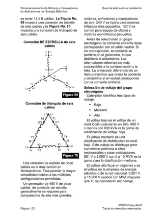 Dimensionamiento de Motores y Generadores Guía de Aplicación e Instalación
en Aplicaciones de Energía Eléctrica
©2005 Caterpillar®
Página 112 Todos los derechos reservados.
es tener 12 ó 6 cables. La Figura No.
69 muestra una conexión de estrella
de seis cables y la Figura No. 70
muestra una conexión de triángulo de
seis cables.
Conexión DE ESTRELLA de seis
cables
Figura 69
Conexión de triángulo de seis
cables
Figura 70
Una conexión de estrella de doce
cables es la más común en
Norteamérica. Ésta permite la mayor
versatilidad debido a las múltiples
configuraciones permitidas.
Un generador de 480 V de doce
cables, de conexión de estrella
generalmente se requiere para
compresores de aire más grandes,
motores, enfriadores y manejadores
de aire. 240 V es típico para motores
trifásicos más pequeños. 120 V es
común para equipo de oficina y
motores monofásicos pequeños.
Antes de seleccionar un grupo
electrógeno, la corriente entrante debe
corresponder con el cable neutral. Si
no corresponden, la corriente se
perderá en el generador, lo que
debilitará el aislamiento. Los
alternadores deberían ser más
susceptibles a la contaminación y la
falla. La protección diferencial es un
ítem preventivo que revisa la corriente
y determina si el neutral corresponde
con la corriente entrante.
Selección de voltaje del grupo
electrógeno
Caterpillar identifica tres tipos de
voltaje:
Bajo
Mediano
Alto
El voltaje bajo es el voltaje de un
nivel local o parcial de un sitio. 600 V
o menos con 800 kVA es la gama de
clasificación de voltaje bajo.
El voltaje mediano es una
clasificación de distribución de nivel
bajo. Este voltaje se distribuye para
suministrar potencia a sitios
residenciales y otras instalaciones.
601 V a 5.000 V con 5 a 10 MVA es la
gama para la clasificación mediana.
El voltaje alto fluye en regiones y es
el voltaje en la empresa de energía
eléctrica o de la red nacional. 5.001 V
a 15.000 V usados con MVA mayores
que 10 se consideran alto voltaje.
 