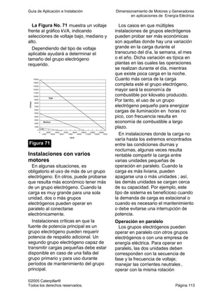 Guía de Aplicación e Instalación Dimensionamiento de Motores y Generadores
en aplicaciones de Energía Eléctrica
©2005 Caterpillar®
Todos los derechos reservados. Página 113
La Figura No. 71 muestra un voltaje
frente al gráfico kVA, indicando
selecciones de voltaje bajo, mediano y
alto.
Dependiendo del tipo de voltaje
aplicable ayudará a determinar el
tamaño del grupo electrógeno
requerido.
Figura 71
Instalaciones con varios
motores
En algunas situaciones, es
obligatorio el uso de más de un grupo
electrógeno. En otros, puede probarse
que resulta más económico tener más
de un grupo electrógeno. Cuando la
carga es muy grande para una sola
unidad, dos o más grupos
electrógenos pueden operar en
paralelo al conectarse
electrónicamente.
Instalaciones críticas en que la
fuente de potencia principal es un
grupo electrógeno pueden requerir
potencia de respaldo adicional. Un
segundo grupo electrógeno capaz de
transmitir cargas pequeñas debe estar
disponible en caso de una falla del
grupo primario y para uso durante
períodos de mantenimiento del grupo
principal.
Los casos en que múltiples
instalaciones de grupos electrógenos
pueden probar ser más económicas
son aquellas donde hay una variación
grande en la carga durante el
transcurso del día, la semana, el mes
o el año. Dicha variación es típica en
plantas en las cuales las operaciones
se realizan durante el día, mientras
que existe poca carga en la noche.
Cuanto más cerca de la carga
completa esté el grupo electrógeno,
mayor será la economía de
combustible por kilovatio producido.
Por tanto, el uso de un grupo
electrógeno pequeño para energizar
cargas de iluminación en horas no
pico, con frecuencia resulta en
economía de combustible a largo
plazo.
En instalaciones donde la carga no
varía hasta los extremos encontrados
entre las condiciones diurnas y
nocturnas, algunas veces resulta
rentable compartir la carga entre
varias unidades pequeñas de
operación en paralelo. Cuando la
carga es más liviana, pueden
apagarse una o más unidades ; así,
las demás unidades se cargan cerca
de su capacidad. Por ejemplo, este
tipo de sistema es beneficioso cuando
la demanda de carga es estacional o
cuando es necesario el mantenimiento
o debe evitarse una interrupción de
potencia.
Operación en paralelo
Los grupos electrógenos pueden
operar en paralelo con otros grupos
electrógenos o con una empresa de
energía eléctrica. Para operar en
paralelo, las dos unidades deben
corresponden con la secuencia de
fase y la frecuencia de voltaje;
manejar las corrientes neutrales,
operar con la misma rotación
 