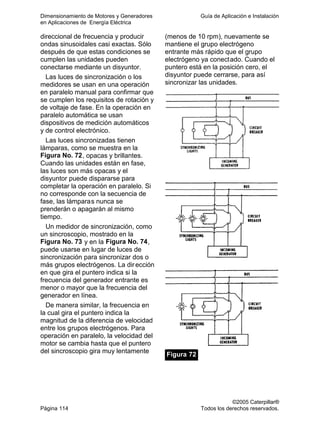 Dimensionamiento de Motores y Generadores Guía de Aplicación e Instalación
en Aplicaciones de Energía Eléctrica
©2005 Caterpillar®
Página 114 Todos los derechos reservados.
direccional de frecuencia y producir
ondas sinusoidales casi exactas. Sólo
después de que estas condiciones se
cumplen las unidades pueden
conectarse mediante un disyuntor.
Las luces de sincronización o los
medidores se usan en una operación
en paralelo manual para confirmar que
se cumplen los requisitos de rotación y
de voltaje de fase. En la operación en
paralelo automática se usan
dispositivos de medición automáticos
y de control electrónico.
Las luces sincronizadas tienen
lámparas, como se muestra en la
Figura No. 72, opacas y brillantes.
Cuando las unidades están en fase,
las luces son más opacas y el
disyuntor puede dispararse para
completar la operación en paralelo. Si
no corresponde con la secuencia de
fase, las lámparas nunca se
prenderán o apagarán al mismo
tiempo.
Un medidor de sincronización, como
un sincroscopio, mostrado en la
Figura No. 73 y en la Figura No. 74,
puede usarse en lugar de luces de
sincronización para sincronizar dos o
más grupos electrógenos. La dirección
en que gira el puntero indica si la
frecuencia del generador entrante es
menor o mayor que la frecuencia del
generador en línea.
De manera similar, la frecuencia en
la cual gira el puntero indica la
magnitud de la diferencia de velocidad
entre los grupos electrógenos. Para
operación en paralelo, la velocidad del
motor se cambia hasta que el puntero
del sincroscopio gira muy lentamente
(menos de 10 rpm), nuevamente se
mantiene el grupo electrógeno
entrante más rápido que el grupo
electrógeno ya conectado. Cuando el
puntero está en la posición cero, el
disyuntor puede cerrarse, para así
sincronizar las unidades.
Figura 72
 