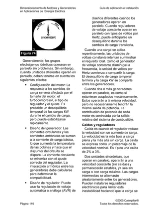 Dimensionamiento de Motores y Generadores Guía de Aplicación e Instalación
en Aplicaciones de Energía Eléctrica
©2005 Caterpillar®
Página 116 Todos los derechos reservados.
Figura 74
Generalmente, los grupos
electrógenos idénticos operaran en
paralelo sin problemas. Sin embargo,
cuando unidades diferentes operan en
paralelo, deben tenerse en cuenta los
siguientes efectos:
Configuración del motor: La
respuesta a los cambios de
carga se verá afectada por el
tamaño del motor, el
turbocompresor, el tipo de
regulador y el ajuste. Es
probable un desequilibrio
temporal de las cargas kW
durante el cambio de carga,
pero puede estabilizarse
rápidamente.
Diseño del generador: Las
corrientes circulantes y las
corrientes armónicas se suman
a la corriente de carga básica,
lo que aumenta la temperatura
de las bobinas y hace que el
disyuntor del circuito se
dispare. La corriente circulante
se minimiza con el ajuste
correcto del regulador. La
interacción armónica entre los
generadores debe calcularse
para determinar la
compatibilidad.
Diseño de regulador: Puede
usar la regulación de voltaje
automática o análoga (AVR) de
diseños diferentes cuando los
generadores operen en
paralelo. Cuando reguladores
de voltaje constante operan en
paralelo con tipos de voltios por
Hertz, puede anticiparse un
desequilibrio durante los
cambios de carga transitoria.
Cuando una carga se aplica
repentinamente, las unidades de
voltaje constante intentan suministrar
el requisito total. Como el generador
de voltaje constante disminuye la
frecuencia, la unidad de voltios por
Hertz comienza a compartir la carga.
El desequilibrio de carga temporal
termina y la carga kW se comparte
entre los generadores.
Cuando dos o más generadores
operan en paralelo, es como si
estuvieran acoplados mecánicamente.
Éstos operarán a la misma velocidad,
pero no necesariamente tendrán la
misma salida de potencia. La
contribución de potencia de cada
motor es controlada por la salida
relativa del sistema de combustible.
Caídas y reguladores
Caída es cuando el regulador reduce
la velocidad con un aumento de carga.
La velocidad es la más baja a carga
plena y la más alta sin carga. La caída
se expresa como un porcentaje de la
velocidad nominal. Es típica una caída
de 2% a 3%.
Dos unidades sincrónicas, que
operan en paralelo, operarán a una
velocidad constante (sin caídas) y
permanecerán estables, ya sea sin
carga o con carga máxima. Las cargas
intermedias se alternarán
aleatoriamente entre los generadores.
Pueden instalarse reguladores
electrónicos para limitar esta
inestabilidad haciendo que la carga se
 